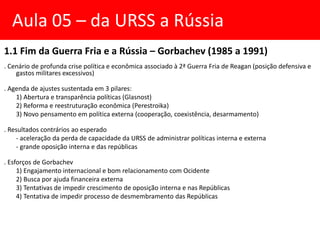 1.1 Fim da Guerra Fria e a Rússia – Gorbachev (1985 a 1991)
. Cenário de profunda crise política e econômica associado à 2ª Guerra Fria de Reagan (posição defensiva e
gastos militares excessivos)
. Agenda de ajustes sustentada em 3 pilares:
1) Abertura e transparência políticas (Glasnost)
2) Reforma e reestruturação econômica (Perestroika)
3) Novo pensamento em política externa (cooperação, coexistência, desarmamento)
. Resultados contrários ao esperado
- aceleração da perda de capacidade da URSS de administrar políticas interna e externa
- grande oposição interna e das repúblicas
. Esforços de Gorbachev
1) Engajamento internacional e bom relacionamento com Ocidente
2) Busca por ajuda financeira externa
3) Tentativas de impedir crescimento de oposição interna e nas Repúblicas
4) Tentativa de impedir processo de desmembramento das Repúblicas
Aula 05 – da URSS a Rússia
 