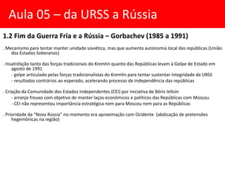 1.2 Fim da Guerra Fria e a Rússia – Gorbachev (1985 a 1991)
. Mecanismo para tentar manter unidade soviética, mas que aumenta autonomia local das repúblicas (União
dos Estados Soberanos)
. Insatisfação tanto das forças tradicionais do Kremlin quanto das Repúblicas levam à Golpe de Estado em
agosto de 1991
- golpe articulado pelas forças tradicionalistas do Kremlin para tentar sustentar integridade da URSS
- resultados contrários ao esperado, acelerando processo de independência das repúblicas
. Criação da Comunidade dos Estados Independentes (CEI) por iniciativa de Bóris Ieltsin
- arranjo frouxo com objetivo de manter laços econômicos e políticos das Repúblicas com Moscou
- CEI não representou importância estratégica nem para Moscou nem para as Repúblicas
. Prioridade da “Nova Rússia” no momento era aproximação com Ocidente (abdicação de pretensões
hegemônicas na região)
Aula 05 – da URSS a Rússia
 