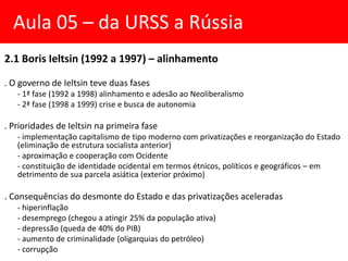 2.1 Boris Ieltsin (1992 a 1997) – alinhamento
. O governo de Ieltsin teve duas fases
- 1ª fase (1992 a 1998) alinhamento e adesão ao Neoliberalismo
- 2ª fase (1998 a 1999) crise e busca de autonomia
. Prioridades de Ieltsin na primeira fase
- implementação capitalismo de tipo moderno com privatizações e reorganização do Estado
(eliminação de estrutura socialista anterior)
- aproximação e cooperação com Ocidente
- constituição de identidade ocidental em termos étnicos, políticos e geográficos – em
detrimento de sua parcela asiática (exterior próximo)
. Consequências do desmonte do Estado e das privatizações aceleradas
- hiperinflação
- desemprego (chegou a atingir 25% da população ativa)
- depressão (queda de 40% do PIB)
- aumento de criminalidade (oligarquias do petróleo)
- corrupção
Aula 05 – da URSS a Rússia
 