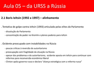 2.1 Boris Ieltsin (1992 a 1997) – alinhamento
. Tentativa de golpe contra Ieltsin (1993) articulado pelas elites do Parlamento
- dissolução do Parlamento
- concentração do poder no Kremlin e plenos poderes para Ieltsin
. Ocidente preocupado com instabilidades na Rússia
- poucas críticas à reversão do autoritarismo
- preocupação com fragilidade da situação na Rússia
- apesar dos problemas e do autoritarismo, ocidente aposta em Ieltsin para continuar com
reformas para reconversão econômica liberal
- Clinton apóia governo russo e declara “aliança estratégica com a reforma russa”
Aula 05 – da URSS a Rússia
 