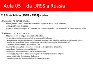 2.2 Boris Ieltsin (1998 a 1999) – crise
. Problemas no campo interno
- Reeleição em 1996 - aprofundamento da oposição e das crises internas
- sérios problemas de saúde
- grupos criminosos (oligarcas) aproveitam “vácuo de poder” para intensificar desvios de recursos
. Problemas no campo externo
- dificuldades em conseguir financiamento externo
- estrangulamento (encirclement) do setor energético Russo:
. empresas de energia e governos ocidentais avançam com projetos no setor de petróleo e gás na
região (construção de novos gasodutos e oleodutos, novas rotas de distribuição)
. Objetivos conflitantes da Rússia e dos EUA
- movimentos separatistas (minorias étnicas) – principalmente Chechênia
- ascensão do fundamentalismo islâmico
- combinação do alinhamento e das vulnerabilidades
. concessões na política internacional agravam descontentamento interno
. apoio à operação Tempestade do Deserto
. silêncio diante dos avanços ocidentais na ex-Iugoslávia
Aula 05 – da URSS a Rússia
 