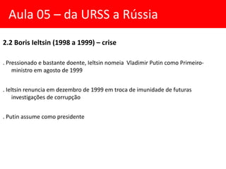 2.2 Boris Ieltsin (1998 a 1999) – crise
. Pressionado e bastante doente, Ieltsin nomeia Vladimir Putin como Primeiro-
ministro em agosto de 1999
. Ieltsin renuncia em dezembro de 1999 em troca de imunidade de futuras
investigações de corrupção
. Putin assume como presidente
Aula 05 – da URSS a Rússia
 