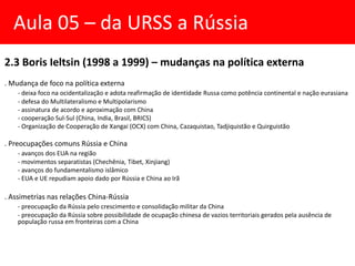 2.3 Boris Ieltsin (1998 a 1999) – mudanças na política externa
. Mudança de foco na política externa
- deixa foco na ocidentalização e adota reafirmação de identidade Russa como potência continental e nação eurasiana
- defesa do Multilateralismo e Multipolarismo
- assinatura de acordo e aproximação com China
- cooperação Sul-Sul (China, India, Brasil, BRICS)
- Organização de Cooperação de Xangai (OCX) com China, Cazaquistao, Tadjiquistão e Quirguistão
. Preocupações comuns Rússia e China
- avanços dos EUA na região
- movimentos separatistas (Chechênia, Tibet, Xinjiang)
- avanços do fundamentalismo islâmico
- EUA e UE repudiam apoio dado por Rússia e China ao Irã
. Assimetrias nas relações China-Rússia
- preocupação da Rússia pelo crescimento e consolidação militar da China
- preocupação da Rússia sobre possibilidade de ocupação chinesa de vazios territoriais gerados pela ausência de
população russa em fronteiras com a China
Aula 05 – da URSS a Rússia
 