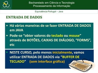 Bacharelado em Ciência e Tecnologia
Processamento da Informação
Equivalência Portugol – Java
ENTRADA DE DADOS
• Há várias maneiras de se fazer ENTRADA DE DADOS
em JAVA
• Pode-se “obter valores do teclado ou mouse”
através de BOTÕES, CAIXAS DE DIÁLOGO, “FORMS”,
etc
 NESTE CURSO, pelo menos inicialmente, vamos
utilizar ENTRADA DE DADOS via “BUFFER DE
TECLADO” (sem interface gráfica)
 