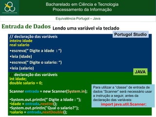 Bacharelado em Ciência e Tecnologia
Processamento da Informação
Equivalência Portugol – Java
Entrada de Dados Lendo uma variável via teclado
// declaração das variáveis
inteiro idade
real salario
•escreva(“ Digite a idade : “)
•leia (idade)
•escreva(“ Digite o salario: “)
•leia (salario)
// declaração das variáveis
int idade;
double salario = 0;
Scanner entrada = new Scanner(System.in);
•System.out.println(“ Digite a Idade : “);
•idade = entrada.nextInt();
•System.out.println("Qual o salario?");
•salario = entrada.nextDouble();
JAVA
Portugol Studio
Para utilizar a “classe” de entrada de
dados “Scanner” será necessário usar
a instrução a seguir, antes da
declaração das variáveis:
import java.util.Scanner;
 