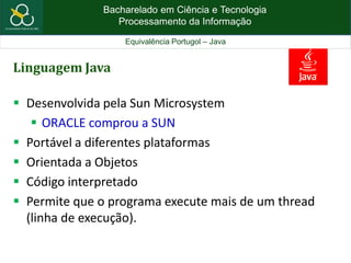 Bacharelado em Ciência e Tecnologia
Processamento da Informação
Equivalência Portugol – Java
Linguagem Java
 Desenvolvida pela Sun Microsystem
 ORACLE comprou a SUN
 Portável a diferentes plataformas
 Orientada a Objetos
 Código interpretado
 Permite que o programa execute mais de um thread
(linha de execução).
 