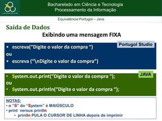 Bacharelado em Ciência e Tecnologia
Processamento da Informação
Equivalência Portugol – Java
Saída de Dados
Exibindo uma mensagem FIXA
• escreva(“Digite o valor da compra “)
ou
• escreva (“nDigite o valor da compra”)
• System.out.print(“Digite o valor da compra “);
ou
• System.out.println(“Digite o valor da compra “);
NOTAS:
• o “S” do “System” é MAIÚSCULO
• print versus println
• println PULA O CURSOR DE LINHA depois de imprimir
JAVA
Portugol Studio
 