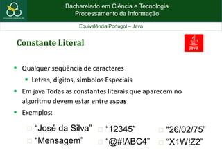 Bacharelado em Ciência e Tecnologia
Processamento da Informação
Equivalência Portugol – Java
Constante Literal
 Qualquer seqüência de caracteres
 Letras, dígitos, símbolos Especiais
 Em java Todas as constantes literais que aparecem no
algoritmo devem estar entre aspas
 Exemplos:
 “José da Silva”
 “Mensagem”
 “12345”
 “@#!ABC4”
 “26/02/75”
 “X1W!Z2”
 