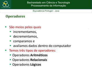 Bacharelado em Ciência e Tecnologia
Processamento da Informação
Equivalência Portugol – Java
13
Operadores
 São meios pelos quais
 incrementamos,
 decrementamos,
 comparamos e
 avaliamos dados dentro do computador
 Temos três tipos de operadores:
 Operadores Aritméticos
 Operadores Relacionais
 Operadores Lógicos
 