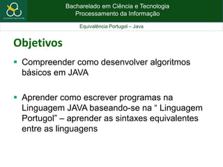 Bacharelado em Ciência e Tecnologia
Processamento da Informação
Equivalência Portugol – Java
Objetivos
 Compreender como desenvolver algoritmos
básicos em JAVA
 Aprender como escrever programas na
Linguagem JAVA baseando-se na “ Linguagem
Portugol” – aprender as sintaxes equivalentes
entre as linguagens
 