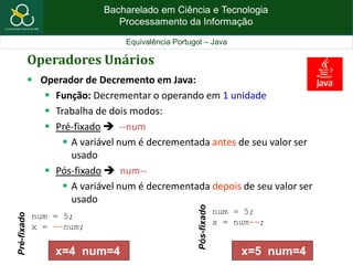 Bacharelado em Ciência e Tecnologia
Processamento da Informação
Equivalência Portugol – Java
Operadores Unários
 Operador de Decremento em Java:
 Função: Decrementar o operando em 1 unidade
 Trabalha de dois modos:
 Pré-fixado  --num
 A variável num é decrementada antes de seu valor ser
usado
 Pós-fixado  num--
 A variável num é decrementada depois de seu valor ser
usado
num = 5;
x = --num;
Pré-fixado
num = 5;
x = num--;
Pós-fixado
x=4 num=4 x=5 num=4
 