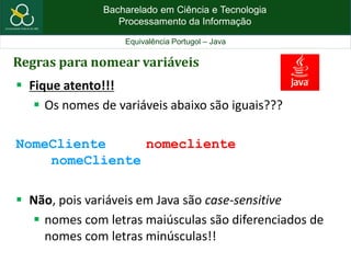 Bacharelado em Ciência e Tecnologia
Processamento da Informação
Equivalência Portugol – Java
Regras para nomear variáveis
 Fique atento!!!
 Os nomes de variáveis abaixo são iguais???
NomeCliente nomecliente
nomeCliente
 Não, pois variáveis em Java são case-sensitive
 nomes com letras maiúsculas são diferenciados de
nomes com letras minúsculas!!
 