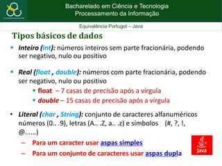 Bacharelado em Ciência e Tecnologia
Processamento da Informação
Equivalência Portugol – Java
Tipos básicos de dados
 Inteiro (int): números inteiros sem parte fracionária, podendo
ser negativo, nulo ou positivo
 Real (float , double): números com parte fracionária, podendo
ser negativo, nulo ou positivo
 float – 7 casas de precisão após a vírgula
 double – 15 casas de precisão após a vírgula
• Literal (char , String): conjunto de caracteres alfanuméricos
números (0.. .9), letras (A.. .Z, a.. .z) e símbolos (#, ?, !,
@......)
– Para um caracter usar aspas simples
– Para um conjunto de caracteres usar aspas dupla
 