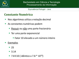 Bacharelado em Ciência e Tecnologia
Processamento da Informação
Equivalência Portugol – Java
Constante Numérica
 Nos algoritmos utiliza a notação decimal
 As constantes numéricas podem
 Possuir ou não uma parte fracionária
 Ter uma parte exponencial
 Fator 10 elevado a um número inteiro
 Exemplos
 25
 3.14
 7.8 E10 ( idêntico a 7.8 * 1010)
 