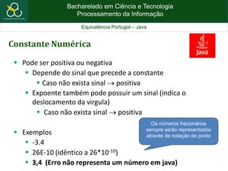Bacharelado em Ciência e Tecnologia
Processamento da Informação
Equivalência Portugol – Java
Constante Numérica
 Pode ser positiva ou negativa
 Depende do sinal que precede a constante
 Caso não exista sinal  positiva
 Expoente também pode possuir um sinal (indica o
deslocamento da virgula)
 Caso não exista sinal  positiva
 Exemplos
 -3.4
 26E-10 (idêntico a 26*10-10)
 3,4 (Erro não representa um número em java)
Os números fracionários
sempre serão representados
através da notação de ponto
 