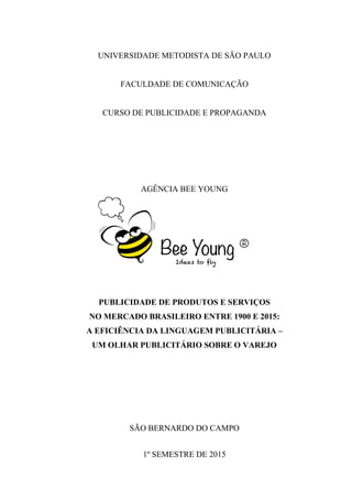 0
UNIVERSIDADE METODISTA DE SÃO PAULO
FACULDADE DE COMUNICAÇÃO
CURSO DE PUBLICIDADE E PROPAGANDA
AGÊNCIA BEE YOUNG
PUBLICIDADE DE PRODUTOS E SERVIÇOS
NO MERCADO BRASILEIRO ENTRE 1900 E 2015:
A EFICIÊNCIA DA LINGUAGEM PUBLICITÁRIA –
UM OLHAR PUBLICITÁRIO SOBRE O VAREJO
SÃO BERNARDO DO CAMPO
1º SEMESTRE DE 2015
 