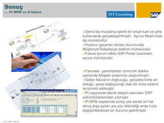 Tüm entegrasyonlarınızı RAPORLAMA imkanı© SAP 2008 / Page 9GündemFIT ConsultingPI ve PI BPM Nedir?	1.1. PI Nedir?	1.2. PI BPM Nedir?	1.3. PI ve BPM Neden Gereklidir?Elektronik Fatura ve Elektronik İmza Nedir?	2.1. E-Fatura ve E-İmza Nedir	2.2. Sizin için Neden Gereklidir?	2.3. İmzalama Çeşitleri Showcase: PI BPM ve E-fatura	3.1. PI BPM ve E-fatura Showcase	3.2. DemoSonuç