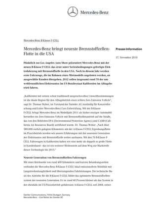 Mercedes-Benz B-Klasse F-CELL


Mercedes-Benz bringt neueste Brennstoffzellen-                                      Presse-Information
Flotte in die USA
                                                                                    17. November 2010

Pünktlich zur Los Angeles Auto Show präsentiert Mercedes-Benz mit der
neuen B-Klasse F-CELL das erste unter Serienbedingungen gefertigte Elek-
trofahrzeug mit Brennstoffzelle in den USA. Noch in diesem Jahr werden
erste Fahrzeuge, die im Rahmen eines Mietmodells angeboten werden, an
ausgewählte Kunden übergeben. 2012 sollen insgesamt rund 70 der um-
weltfreundlichen Elektroautos im US-Bundesstaat Kalifornien im Alltagsbe-
trieb fahren.


„Kalifornien mit seinen schon traditionell anspruchsvollen Umweltbestimmungen
ist die ideale Region für den Alltagsbetrieb eines echten Zero Emission Vehicle“,
sagt Dr. Thomas Weber, im Vorstand der Daimler AG zuständig für Konzernfor-
schung und Leiter Mercedes-Benz Cars Entwicklung. Mit der B-Klasse
F-CELL bringt Mercedes-Benz im Modelljahr 2011 als bisher einziger Automobil-
hersteller ein Zero Emission Vehicle mit Brennstoffzellenantrieb auf die Straße,
das von den Behörden EPA (Environmental Protection Agency) und CARB (Cali-
fornia Air Resources Board) zertifiziert wurde. Dr. Thomas Weber: „Nach über
580.000 zurück gelegten Kilometern mit der A-Klasse F-CELL Erprobungsflotte
im Praxisbetrieb werden wir unsere Erfahrungen mit der neuesten Generation
der Elektroautos mit Brennstoffzelle weiter ausbauen. Mit den 70 B-Klasse F-
CELL Fahrzeugen in Kalifornien haben wir eine mehr als doppelt so große Flotte
in Kundenhand - das ist ein weiterer Meilenstein auf dem Weg zur Marktreife
dieser Technologie bis 2015.“

Neueste Generation von Brennstoffzellen-Fahrzeugen
Mit einer Reichweite von rund 400 Kilometern und kurzen Betankungszeiten
verbindet die Mercedes-Benz B-Klasse F-CELL lokal emissionsfreie Mobilität mit
Langstreckentauglichkeit und überzeugenden Fahrleistungen. Die technische Ba-
sis des Antriebs für die B-Klasse F-CELL bildet das optimierte Brennstoffzellen-
system der neuesten Generation. Es ist rund 40 Prozent kleiner als das System in
der ebenfalls im US-Praxisbetrieb gefahrenen A-Klasse F-CELL seit 2004, entwi-


Daimler Communications, 70546 Stuttgart, Germany
Mercedes-Benz – Eine Marke der Daimler AG
 