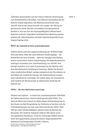 Äußerlich unterscheidet sich der Citaro G BlueTec Hybrid kaum       Seite 3
zum herkömmlichen Dieselbus, vom höheren Dachaufbau für die
Batterie einmal abgesehen. Das Batteriesystem leistet max.
240 kW und ist mit einem Gewicht von weniger als 350 kg ver-
gleichsweise leicht. Bei den verwendeten Energiespeichern
handelt es sich um eine der leistungsfähigsten Lithium-Ionen-
Batterien weltweit. Gegenüber herkömmlichen Batteriesystemen
punkten die Akkumulatoren mit hoher Speicherkapazität bei ge-
ringem Eigengewicht.

ÖPNV der Zukunft ist leise und komfortabel

Nahezu lautlos und sehr zügig beschleunigt der 18 Meter lange
Mercedes-Benz. Ohne die sonst üblichen Schaltvorgänge – der
Hybrid-Bus hat kein Getriebe – spürt der Fahrgast kein Rucken,
keinen Lastwechsel, keinen Schaltvorgang. Die Radnabenmotoren
erbringen zusammen eine Antriebsleistung von 320 kW. Ihre
Energie beziehen sie je nach Systemstand aus der Batterie oder
dem dieselmotorisch betriebenen Generator. Meldet die Batterie
einen zusätzlichen Bedarf, springt automatisch der Dieselmotor an
und liefert die zusätzliche Energie. Die Elektromotoren werden
auch zum Bremsen verwendet. Sie wirken dann wie Generatoren
und wandeln die Bremsenergie in elektrischen Strom für die
Batterie um.

SWEG – für den Südwesten unterwegs

Modern und regional – so lautet das zusammengefasste Selbstbild
der Südwestdeutschen Aktienverkehrsgesellschaft SWEG. Von
Weil am Rhein und Lörrach im Süden Baden-Württembergs bis in
den Raum von Bad Mergentheim im Nordosten erstrecken sich die
Verkehrsleistungen aus Nah- und Güterverkehr der SWEG. Über
500 der rund 750 Beschäftigten arbeiten dabei im Bereich der
Bussparte. Der moderne Fuhrpark umfasst 300 eigene sowie
50 angemietete Omnibusse. Viele der Fahrzeuge erfüllen bereits
heute den gegenwärtig anspruchsvollsten Abgasstandard EEV
(Enhanced Environmentally Friendly Vehicle).
Daimler Communications, 70546 Stuttgart/Germany
Mercedes-Benz – Eine Marke der Daimler AG
 