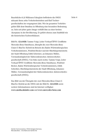 Beachtliche 61,8 Millionen Fahrgäste beförderte die SWEG           Seite 4
mitsamt ihren zehn Verkehrsbetrieben und fünf Tochter-
gesellschaften im vergangenen Jahr. Wie im gesamten Verkehrs-
gebiet fällt dem Omnibus in Offenburg eine besondere Bedeutung
zu. Sein seit jeher gutes Image verhilft ihm zu einer breiten
Akzeptanz in der Bevölkerung. Er gehört ebenso zum Stadtbild wie
die historischen Fachwerkhäuser.

Bild-Nr. 12A1058: Tammo Voigt, Leiter Verkauf ÖPNV Großflotte
Mercedes-Benz Omnibusse, übergibt die zwei Mercedes-Benz
Citaro G BlueTec Hybrid im Beisein des Baden Württembergischen
Verkehrsministers, Winfried Becker und der Oberbürgermeisterin
der Stadt Offenburg Edith Schreiner, an Johannes Müller,
Vorstandsmitglied der Südwestdeutschen Aktienverkehrs-
gesellschaft (SWEG). Von links nach rechts: Tammo Voigt, Leiter
Verkauf ÖPNV Großflotte Mercedes-Benz Omnibusse, Winfried
Becker, Baden Württembergischer Verkehrsministers, Edith
Schreiber, Oberbürgermeisterin der Stadt Offenburg, Johannes
Müller, Vorstandsmitglied der Südwestdeutschen Aktienverkehrs-
gesellschaft (SWEG).

Das Bild von der Übergabe der zwei Mercedes-Benz Citaro G
BlueTec Hybrid an die SWEG mit der Bild-Nr. 12A1058 sowie
weitere Informationen sind im Internet verfügbar:
www.media.daimler.com und www.mercedes-benz.com




Daimler Communications, 70546 Stuttgart/Germany
Mercedes-Benz – Eine Marke der Daimler AG
 