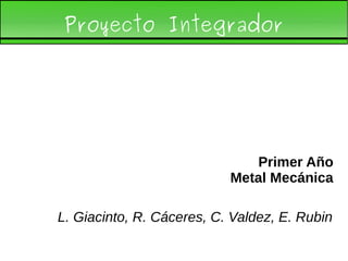 Proyecto Integrador
Primer Año
Metal Mecánica
L. Giacinto, R. Cáceres, C. Valdez, E. Rubin
 