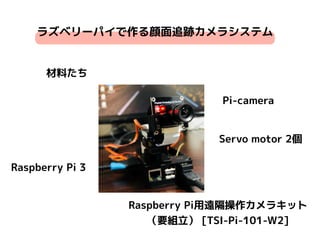 ラズベリーパイで作る顔面追跡カメラシステム
材料たち
Raspberry Pi 3
Pi-camera
Servo motor 2個
Raspberry Pi用遠隔操作カメラキット
（要組立） [TSI-Pi-101-W2]
 