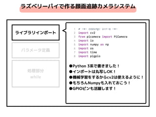 ライブラリインポート
パラメータ定義
処理部分 
while
●Python 3系で書きました！
●インポートは丸写しOK！
●機械学習をするからcv2は使えるように！
●もちろんNumpyも入れておこう！
●GPIOピンも活躍します！
ラズベリーパイで作る顔面追跡カメラシステム
 