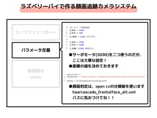 ライブラリインポート
パラメータ定義
処理部分 
while
●サーボモータ(SG90)を二つ使うのだが，
　ここは大事な設定！
●座標の値を決めておきます
ラズベリーパイで作る顔面追跡カメラシステム
●顔面判定は，open cvの分類器を使います
　haarcascade_frontalface_alt.xml
　パスに気おつけてね！！
 