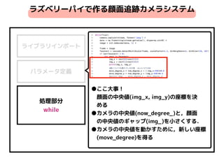 ライブラリインポート
パラメータ定義
処理部分 
while
ラズベリーパイで作る顔面追跡カメラシステム
●ここ大事！ 
　顔面の中央値(img_x, img_y)の座標を決
　める
●カメラの中央値(now_degree_)と，顔面
　の中央値のギャップ(img_)を小さくする．
●カメラの中央値を動かすために，新しい座標
　(move_degree)を得る
 