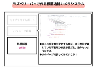 ライブラリインポート
パラメータ定義
処理部分 
while
ラズベリーパイで作る顔面追跡カメラシステム
●カメラが姿勢を変更する際に，はじめに定義
　していた可動域から出る値だと，動かないよ
　うにする．
●次のページで詳しくみていこう！
 