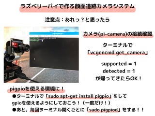ラズベリーパイで作る顔面追跡カメラシステム
注意点：あれっ？と思ったら
カメラ(pi-camera)の接続確認
supported = 1
detected = 1
が帰ってきたらOK！
pigpioを使える環境に！
●ターミナルで「sudo apt-get install pigpio」をして
gpioを使えるようにしておこう！（一度だけ！）
●あと，毎回ターミナル開くごとに「sudo pigpiod」をする！！
ターミナルで
「vcgencmd get_camera」
 