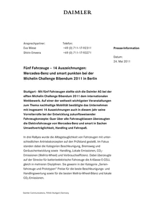 Ansprechpartner:                        Telefon:
Eva Wiese                               +49 (0) 711-17-92311              Presse-Information
Shirin Emeera                            +49 (0) 711-17-93271
                                                                          Datum:
                                                                          24. Mai 2011

Fünf Fahrzeuge – 14 Auszeichnungen:
Mercedes-Benz und smart punkten bei der
Michelin Challenge Bibendum 2011 in Berlin


Stuttgart - Mit fünf Fahrzeugen stellte sich die Daimler AG bei der
elften Michelin Challenge Bibendum 2011 dem internationalen
Wettbewerb. Auf einer der weltweit wichtigsten Veranstaltungen
zum Thema nachhaltige Mobilität bestätigte das Unternehmen
mit insgesamt 14 Auszeichnungen auch in diesem Jahr seine
Vorreiterrolle bei der Entwicklung zukunftsweisender
Fahrzeugkonzepte: Quer über alle Fahrzeugklassen überzeugten
die Elektrofahrzeuge von Mercedes-Benz und smart in Sachen
Umweltverträglichkeit, Handling und Fahrspaß.

In drei Rallyes wurde die Alltagstauglichkeit von Fahrzeugen mit unter-
schiedlichen Antriebskonzepten auf den Prüfstand gestellt. Im Fokus
standen dabei die Kategorien Beschleunigung, Bremsweg und
Geräuschentwicklung sowie Handling, Lokale Emissionen, CO2-
Emissionen (Well-to-Wheel) und Verbrauchseffizienz. Dabei überzeugte
auf der Strecke für batterieelektrische Fahrzeuge die A-Klasse E-CELL
gleich in mehreren Disziplinen. Sie gewann in der Kategorie „Serien-
fahrzeuge und Prototypen“ Preise für die beste Beschleunigungs- und
Handlingswertung sowie für die besten Well-to-Wheel-Bilanz und lokale
CO2-Emissionen.



Daimler Communications, 70546 Stuttgart/Germany
 