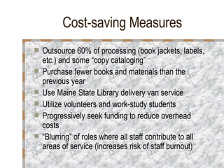 Cost-saving Measures Outsource 60% of processing (book jackets, labels, etc.) and some “copy cataloging”  Purchase fewer books and materials than the previous year Use Maine State Library delivery van service Utilize volunteers and work-study students Progressively seek funding to reduce overhead costs “ Blurring” of roles where all staff contribute to all areas of service (increases risk of staff burnout) 