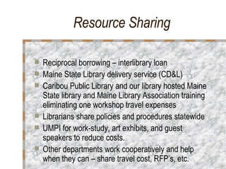Resource Sharing  Reciprocal borrowing – interlibrary loan Maine State Library delivery service (CD&L)  Caribou Public Library and our library hosted Maine State library and Maine Library Association training eliminating one workshop travel expenses  Librarians share policies and procedures statewide  UMPI for work-study, art exhibits, and guest speakers to reduce costs. Other departments work cooperatively and help when they can – share travel cost, RFP’s, etc. 