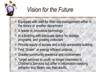 Vision for the Future Equipped with staff for Web site management either in the library or another department A leader in innovative technology  In a building with adequate space for storage, programs, and growing collection  Provide equity of access and a fully accessible building  Find “Green” or energy efficient projects  Greater community presence and involvement Target services to youth no longer interested in Children’s Services but differ in information-seeking behavior and library use than adults.  