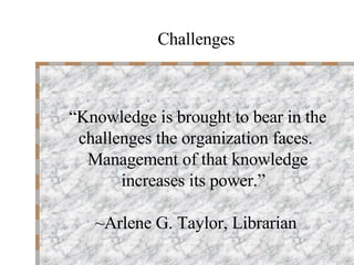“ Knowledge is brought to bear in the challenges the organization faces.  Management of that knowledge increases its power.”  ~Arlene G. Taylor, Librarian Challenges 