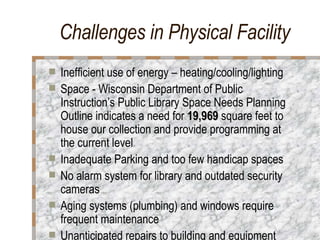 Challenges in Physical Facility Inefficient use of energy – heating/cooling/lighting Space - Wisconsin Department of Public Instruction’s Public Library Space Needs Planning Outline indicates a need for  19,969  square feet to house our collection and provide programming at the current level  Inadequate Parking and too few handicap spaces No alarm system for library and outdated security cameras Aging systems (plumbing) and windows require frequent maintenance Unanticipated repairs to building and equipment 
