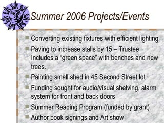 Summer 2006 Projects/Events Converting existing fixtures with efficient lighting Paving to increase stalls by 15 – Trustee Includes a “green space” with benches and new trees. Painting small shed in 45 Second Street lot Funding sought for audio/visual shelving, alarm system for front and back doors Summer Reading Program (funded by grant) Author book signings and Art show 