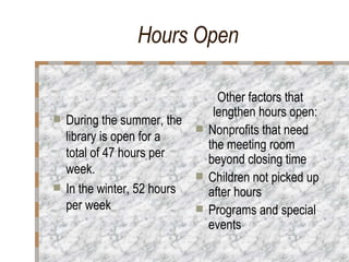 Hours Open   During the summer, the library is open for a total of 47 hours per week. In the winter, 52 hours per week Other factors that lengthen hours open:  Nonprofits that need the meeting room beyond closing time Children not picked up after hours Programs and special events 