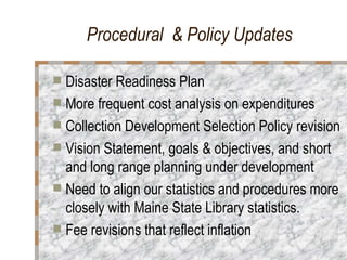 Procedural  & Policy Updates Disaster Readiness Plan More frequent cost analysis on expenditures  Collection Development Selection Policy revision Vision Statement, goals & objectives, and short and long range planning under development Need to align our statistics and procedures more closely with Maine State Library statistics.  Fee revisions that reflect inflation  