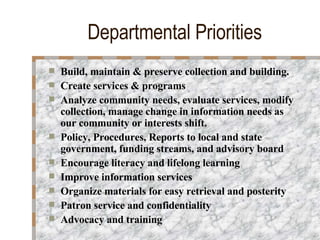 Departmental Priorities Build, maintain & preserve collection and building. Create services & programs  Analyze community needs, evaluate services, modify collection, manage change in information needs as our community or interests shift. Policy, Procedures, Reports to local and state government, funding streams, and advisory board Encourage literacy and lifelong learning Improve information services  Organize materials for easy retrieval and posterity Patron service and confidentiality Advocacy and training 