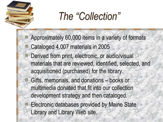 The “Collection” Approximately 60,000 items in a variety of formats Cataloged 4,007 materials in 2005 Derived from print, electronic, or audio/visual materials that are reviewed, identified, selected, and acquisitioned (purchased) for the library.  Gifts, memorials, and donations – books or multimedia donated that fit into our collection development strategy and then cataloged.  Electronic databases provided by Maine State Library and Library Web site. 