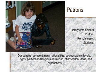 Patrons   Library card holders Visitors Remote users Students Our patrons represent many nationalities, socioeconomic levels, ages, political and religious affiliations, philosophical ideas, and experiences.   
