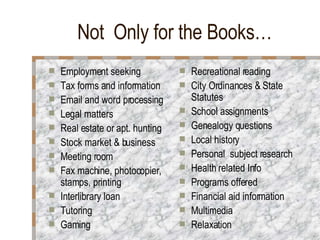 Not  Only for the Books… Employment seeking Tax forms and information Email and word processing Legal matters Real estate or apt. hunting Stock market & business Meeting room  Fax machine, photocopier, stamps, printing Interlibrary loan  Tutoring Gaming Recreational reading City Ordinances & State Statutes School assignments Genealogy questions Local history Personal  subject research Health related Info Programs offered Financial aid information Multimedia Relaxation 