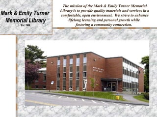 The mission of the Mark & Emily Turner Memorial Library is to provide quality materials and services in a comfortable, open environment.  We strive to enhance lifelong learning and personal growth while  fostering a community connection.   Mark & Emily Turner  Memorial Library Est. 1908 