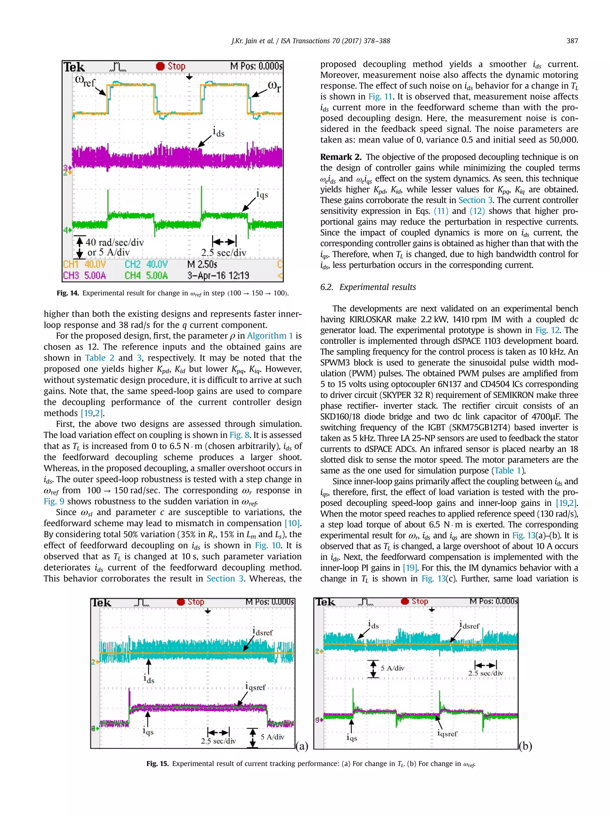 higher than both the existing designs and represents faster inner-
loop response and 38 rad/s for the q current component.
For the proposed design, ﬁrst, the parameter ρ in Algorithm 1 is
chosen as 12. The reference inputs and the obtained gains are
shown in Table 2 and 3, respectively. It may be noted that the
proposed one yields higher Kpd, Kid but lower Kpq, Kiq. However,
without systematic design procedure, it is difﬁcult to arrive at such
gains. Note that, the same speed-loop gains are used to compare
the decoupling performance of the current controller design
methods [19,2].
First, the above two designs are assessed through simulation.
The load variation effect on coupling is shown in Fig. 8. It is assessed
that as TL is increased from 0 to 6.5 N Á m (chosen arbitrarily), ids of
the feedforward decoupling scheme produces a larger shoot.
Whereas, in the proposed decoupling, a smaller overshoot occurs in
ids. The outer speed-loop robustness is tested with a step change in
ωref from →100 150 rad/sec. The corresponding ωr response in
Fig. 9 shows robustness to the sudden variation in ωref.
Since ωsl and parameter c are susceptible to variations, the
feedforward scheme may lead to mismatch in compensation [10].
By considering total 50% variation (35% in Rr, 15% in Lm and Ls), the
effect of feedforward decoupling on ids is shown in Fig. 10. It is
observed that as TL is changed at 10 s, such parameter variation
deteriorates ids current of the feedforward decoupling method.
This behavior corroborates the result in Section 3. Whereas, the
proposed decoupling method yields a smoother ids current.
Moreover, measurement noise also affects the dynamic motoring
response. The effect of such noise on ids behavior for a change in TL
is shown in Fig. 11. It is observed that, measurement noise affects
ids current more in the feedforward scheme than with the pro-
posed decoupling design. Here, the measurement noise is con-
sidered in the feedback speed signal. The noise parameters are
taken as: mean value of 0, variance 0.5 and initial seed as 50,000.
Remark 2. The objective of the proposed decoupling technique is on
the design of controller gains while minimizing the coupled terms
ω ie ds and ω ie qs effect on the system dynamics. As seen, this technique
yields higher Kpd, Kid, while lesser values for Kpq, Kiq are obtained.
These gains corroborate the result in Section 3. The current controller
sensitivity expression in Eqs. (11) and (12) shows that higher pro-
portional gains may reduce the perturbation in respective currents.
Since the impact of coupled dynamics is more on ids current, the
corresponding controller gains is obtained as higher than that with the
iqs. Therefore, when TL is changed, due to high bandwidth control for
ids, less perturbation occurs in the corresponding current.
6.2. Experimental results
The developments are next validated on an experimental bench
having KIRLOSKAR make 2.2 kW, 1410 rpm IM with a coupled dc
generator load. The experimental prototype is shown in Fig. 12. The
controller is implemented through dSPACE 1103 development board.
The sampling frequency for the control process is taken as 10 kHz. An
SPWM3 block is used to generate the sinusoidal pulse width mod-
ulation (PWM) pulses. The obtained PWM pulses are ampliﬁed from
5 to 15 volts using optocoupler 6N137 and CD4504 ICs corresponding
to driver circuit (SKYPER 32 R) requirement of SEMIKRON make three
phase rectiﬁer- inverter stack. The rectiﬁer circuit consists of an
SKD160/18 diode bridge and two dc link capacitor of 4700μF. The
switching frequency of the IGBT (SKM75GB12T4) based inverter is
taken as 5 kHz. Three LA 25-NP sensors are used to feedback the stator
currents to dSPACE ADCs. An infrared sensor is placed nearby an 18
slotted disk to sense the motor speed. The motor parameters are the
same as the one used for simulation purpose (Table 1).
Since inner-loop gains primarily affect the coupling between ids and
iqs, therefore, ﬁrst, the effect of load variation is tested with the pro-
posed decoupling speed-loop gains and inner-loop gains in [19,2].
When the motor speed reaches to applied reference speed (130 rad/s),
a step load torque of about 6.5 NÁ m is exerted. The corresponding
experimental result for ωr, ids and iqs are shown in Fig. 13(a)–(b). It is
observed that as TL is changed, a large overshoot of about 10 A occurs
in ids. Next, the feedforward compensation is implemented with the
inner-loop PI gains in [19]. For this, the IM dynamics behavior with a
change in TL is shown in Fig. 13(c). Further, same load variation is
Fig. 14. Experimental result for change in ωref in step ( → → )100 150 100 .
Fig. 15. Experimental result of current tracking performance: (a) For change in TL. (b) For change in ωref.
J.Kr. Jain et al. / ISA Transactions 70 (2017) 378–388 387
 