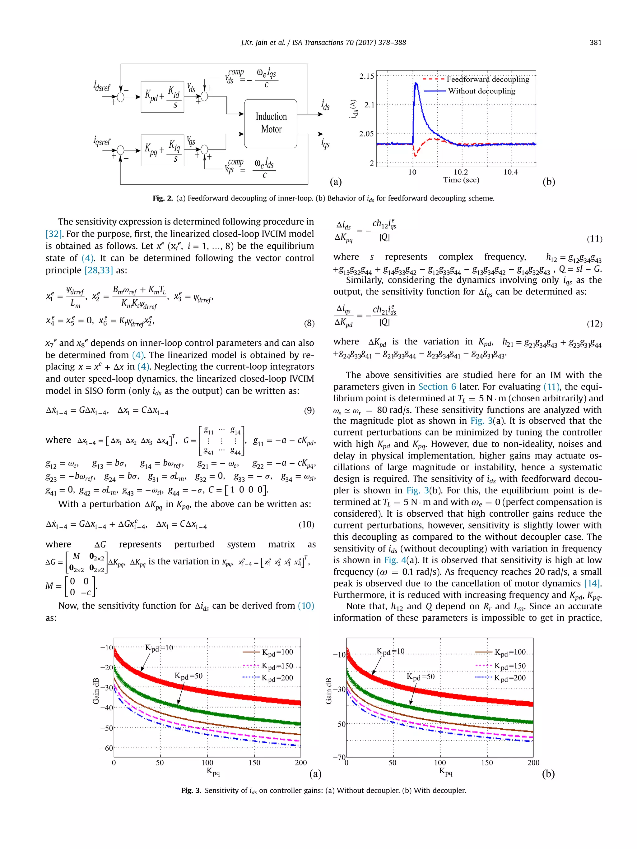 The sensitivity expression is determined following procedure in
[32]. For the purpose, ﬁrst, the linearized closed-loop IVCIM model
is obtained as follows. Let xe
(xi
e
, = …i 1, , 8) be the equilibrium
state of (4). It can be determined following the vector control
principle [28,33] as:
ψ ω
ψ
ψ
ψ
= =
+
=
= = = ( )
x
L
x
B K T
K K
x
x x x K x
, , ,
0, , 8
e drref
m
e m ref m L
m t drref
e
drref
e e e
t drref
e
1 2 3
4 5 6 2
x7
e
and x8
e
depends on inner-loop control parameters and can also
be determined from (4). The linearized model is obtained by re-
placing = + Δx x xe
in (4). Neglecting the current-loop integrators
and outer speed-loop dynamics, the linearized closed-loop IVCIM
model in SISO form (only ids as the output) can be written as:
Δ ̇ = Δ Δ = Δ ( )− − −x G x x C x, 91 4 1 4 1 1 4
where ⎡⎣ ⎤⎦Δ = Δ Δ Δ Δ−x x x x x ,
T
1 4 1 2 3 4
⎡
⎣
⎢
⎢
⎢
⎤
⎦
⎥
⎥
⎥
=
⋯
⋮ ⋮ ⋮
⋯
G
g g
g g
11 14
41 44
, = − −g a cKpd11
,
ω=g e12
, σ=g b13
, ω=g b ref14
, ω= −g e21
, = − −g a cKpq22
,
ω= −g b ref23
, σ=g b24
, σ=g Lm31
, =g 032
, σ= −g33
, ω=g sl34
,
=g 041
, σ=g Lm42
, ω= −g sl43
, σ= −g44
, ⎡⎣ ⎤⎦=C 1 0 0 0 .
With a perturbation ΔKpq in Kpq, the above can be written as:
Δ ̇ = Δ + Δ Δ = Δ ( )− − − −x G x Gx x C x, 10
e
1 4 1 4 1 4 1 1 4
where ΔG represents perturbed system matrix as
⎡
⎣
⎢
⎢
⎤
⎦
⎥
⎥
Δ = Δ Δ
×
× ×
G
M
K K
0
0 0
,pq pq
2 2
2 2 2 2
is the variation in K ,pq
⎡⎣ ⎤⎦=−x x x x xe e e e e T
1 4 1 2 3 4 ,
⎡
⎣⎢
⎤
⎦⎥=
−
M
c
0 0
0
.
Now, the sensitivity function for Δids can be derived from (10)
as:
Δ
Δ
= −
( )
i
K
ch i
Q 11
ds
pq
qs
e
12
where s represents complex frequency, =h g g g12 12 34 43
+ + − − −g g g g g g g g g g g g g g g13 32 44 14 33 42 12 33 44 13 34 42 14 32 43
, = −Q sI G.
Similarly, considering the dynamics involving only iqs as the
output, the sensitivity function for Δiqs can be determined as:
Δ
Δ
= −
( )
i
K
ch i
Q 12
qs
pd
ds
e
21
where ΔKpd is the variation in Kpd, = +h g g g g g g21 21 34 43 23 31 44
+ − − −g g g g g g g g g g g g .24 33 41 21 33 44 23 34 41 24 31 43
The above sensitivities are studied here for an IM with the
parameters given in Section 6 later. For evaluating (11), the equi-
librium point is determined at TL ¼ 5 N Á m (chosen arbitrarily) and
ω ω≃e r ¼ 80 rad/s. These sensitivity functions are analyzed with
the magnitude plot as shown in Fig. 3(a). It is observed that the
current perturbations can be minimized by tuning the controller
with high Kpd and Kpq. However, due to non-ideality, noises and
delay in physical implementation, higher gains may actuate os-
cillations of large magnitude or instability, hence a systematic
design is required. The sensitivity of ids with feedforward decou-
pler is shown in Fig. 3(b). For this, the equilibrium point is de-
termined at TL ¼ 5 N Á m and with ωe ¼ 0 (perfect compensation is
considered). It is observed that high controller gains reduce the
current perturbations, however, sensitivity is slightly lower with
this decoupling as compared to the without decoupler case. The
sensitivity of ids (without decoupling) with variation in frequency
is shown in Fig. 4(a). It is observed that sensitivity is high at low
frequency (ω ¼ 0.1 rad/s). As frequency reaches 20 rad/s, a small
peak is observed due to the cancellation of motor dynamics [14].
Furthermore, it is reduced with increasing frequency and Kpd, Kpq.
Note that, h12 and Q depend on Rr and Lm. Since an accurate
information of these parameters is impossible to get in practice,
Fig. 2. (a) Feedforward decoupling of inner-loop. (b) Behavior of ids for feedforward decoupling scheme.
Fig. 3. Sensitivity of ids on controller gains: (a) Without decoupler. (b) With decoupler.
J.Kr. Jain et al. / ISA Transactions 70 (2017) 378–388 381
 