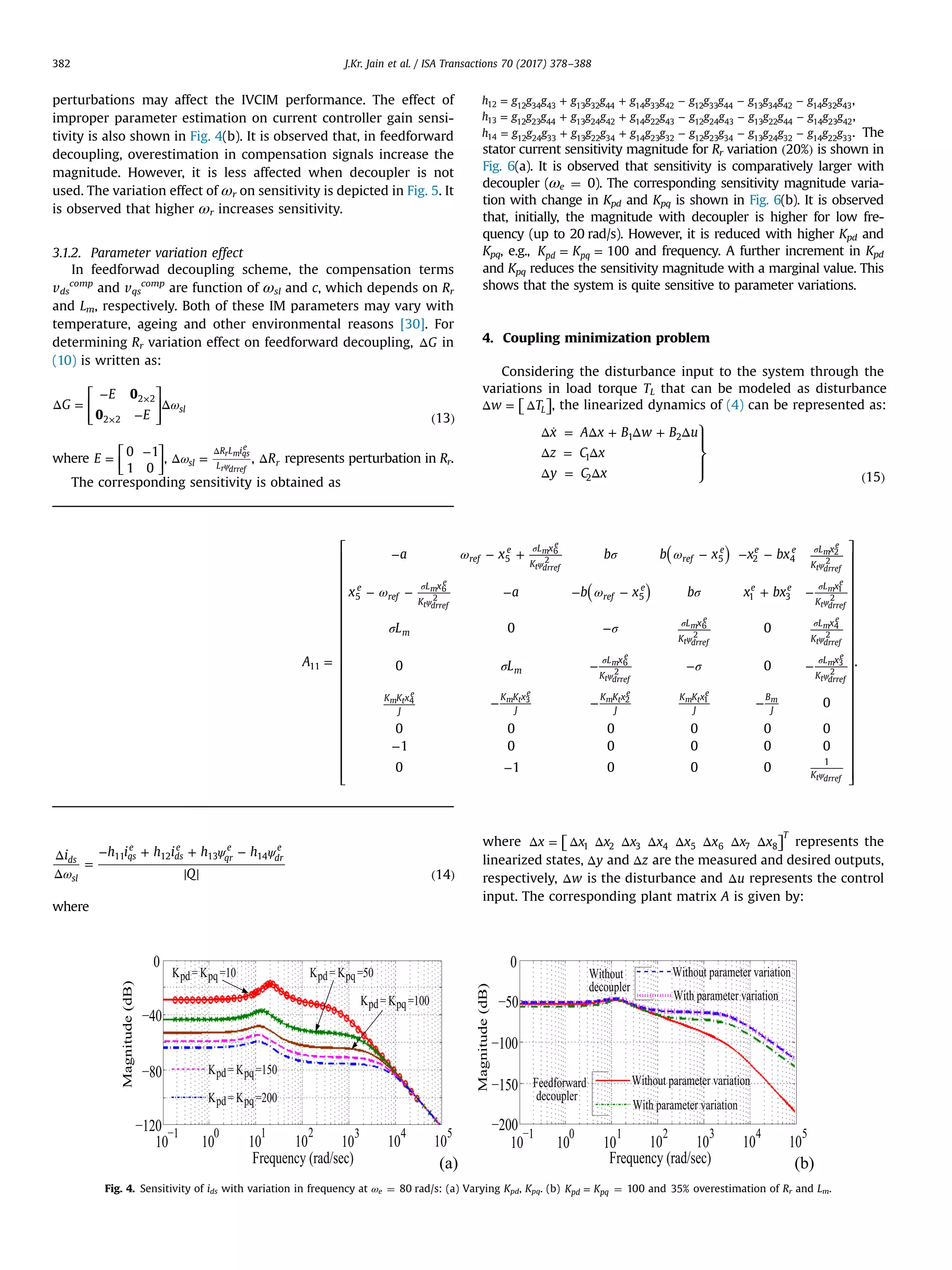 perturbations may affect the IVCIM performance. The effect of
improper parameter estimation on current controller gain sensi-
tivity is also shown in Fig. 4(b). It is observed that, in feedforward
decoupling, overestimation in compensation signals increase the
magnitude. However, it is less affected when decoupler is not
used. The variation effect of ωr on sensitivity is depicted in Fig. 5. It
is observed that higher ωr increases sensitivity.
3.1.2. Parameter variation effect
In feedforwad decoupling scheme, the compensation terms
vds
comp
and vqs
comp
are function of ωsl and c, which depends on Rr
and Lm, respectively. Both of these IM parameters may vary with
temperature, ageing and other environmental reasons [30]. For
determining Rr variation effect on feedforward decoupling, ΔG in
(10) is written as:
⎡
⎣
⎢
⎢
⎤
⎦
⎥
⎥
ωΔ =
−
−
Δ
( )
×
×
G
E
E
0
0 13
sl
2 2
2 2
where
⎡
⎣⎢
⎤
⎦⎥=
−
E
0 1
1 0
, ωΔ = ψ
Δ
sl
R L i
L
r m qs
e
r drref
, ΔRr represents perturbation in Rr.
The corresponding sensitivity is obtained as
ω
ψ ψΔ
Δ
=
− + + −
( )
i h i h i h h
Q 14
ds
sl
qs
e
ds
e
qr
e
dr
e
11 12 13 14
where
= + + − − −h g g g g g g g g g g g g g g g g g g12 12 34 43 13 32 44 14 33 42 12 33 44 13 34 42 14 32 43
,
= + + − − −h g g g g g g g g g g g g g g g g g g13 12 23 44 13 24 42 14 22 43 12 24 43 13 22 44 14 23 42
,
= + + − − −h g g g g g g g g g g g g g g g g g g14 12 24 33 13 22 34 14 23 32 12 23 34 13 24 32 14 22 33
. The
stator current sensitivity magnitude for Rr variation ( )20% is shown in
Fig. 6(a). It is observed that sensitivity is comparatively larger with
decoupler (ωe ¼ 0). The corresponding sensitivity magnitude varia-
tion with change in Kpd and Kpq is shown in Fig. 6(b). It is observed
that, initially, the magnitude with decoupler is higher for low fre-
quency (up to 20 rad/s). However, it is reduced with higher Kpd and
Kpq, e.g., = =K K 100pd pq and frequency. A further increment in Kpd
and Kpq reduces the sensitivity magnitude with a marginal value. This
shows that the system is quite sensitive to parameter variations.
4. Coupling minimization problem
Considering the disturbance input to the system through the
variations in load torque TL that can be modeled as disturbance
⎡⎣ ⎤⎦Δ = Δw TL , the linearized dynamics of (4) can be represented as:
⎫
⎬
⎪
⎭
⎪
Δ ̇ = Δ + Δ + Δ
Δ = Δ
Δ = Δ ( )
x A x B w B u
z C x
y C x 15
1 2
1
2
where ⎡⎣ ⎤⎦Δ = Δ Δ Δ Δ Δ Δ Δ Δx x x x x x x x x
T
1 2 3 4 5 6 7 8 represents the
linearized states, Δy and Δz are the measured and desired outputs,
respectively, Δw is the disturbance and Δu represents the control
input. The corresponding plant matrix A is given by:
Fig. 4. Sensitivity of ids with variation in frequency at ωe ¼ 80 rad/s: (a) Varying Kpd, Kpq. (b) =K Kpd pq ¼ 100 and 35% overestimation of Rr and Lm.
⎡
⎣
⎢
⎢
⎢
⎢
⎢
⎢
⎢
⎢
⎢
⎢
⎢
⎢
⎢
⎢
⎢
⎢
⎢
⎢
⎤
⎦
⎥
⎥
⎥
⎥
⎥
⎥
⎥
⎥
⎥
⎥
⎥
⎥
⎥
⎥
⎥
⎥
⎥
⎥
( )
( )
ω σ ω
ω ω σ
σ σ
σ σ=
− − + − − −
− − − − − + −
−
− − −
− − −
−
−
σ
ψ
σ
ψ
σ
ψ
σ
ψ
σ
ψ
σ
ψ
σ
ψ
σ
ψ
ψ
A
a x b b x x bx
x a b x b x bx
L
L
0 0
0 0
0
0 0 0 0 0 0
1 0 0 0 0 0
0 1 0 0 0
.
ref
e L x
K
ref
e e e L x
K
e
ref
L x
K
ref
e e e L x
K
m
L x
K
L x
K
m
L x
K
L x
K
K K x
J
K K x
J
K K x
J
K K x
J
B
J
K
11
5 5 2 4
5 5 1 3
1
m
e
t drref
m
e
t drref
m
e
t drref
m
e
t drref
m
e
t drref
m
e
t drref
m
e
t drref
m
e
t drref
m t
e
m t
e
m t
e
m t
e
m
t drref
6
2
2
2
6
2
1
2
6
2
4
2
6
2
3
2
4 3 2 1
J.Kr. Jain et al. / ISA Transactions 70 (2017) 378–388382
 