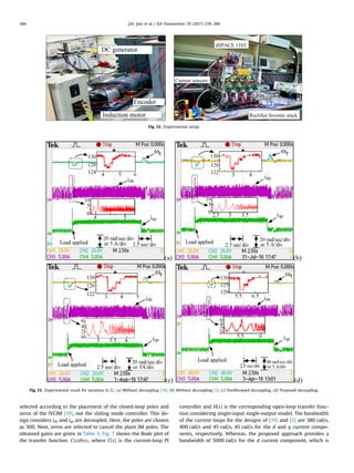 selected according to the placement of the closed-loop poles and
zeros of the IVCIM [19], not the sliding mode controller. This de-
sign considers ids and iqs are decoupled. Here, the poles are chosen
as 300. Next, zeros are selected to cancel the plant IM poles. The
obtained gains are given in Table 3. Fig. 7 shows the Bode plot of
the transfer function ( ) ( )C s H s , where C(s) is the current-loop PI
controller and H(s) is the corresponding open-loop transfer func-
tion considering single-input single-output model. The bandwidth
of the current loops for the designs of [19] and [2] are 380 rad/s,
400 rad/s and 45 rad/s, 45 rad/s for the d and q current compo-
nents, respectively. Whereas, the proposed approach provides a
bandwidth of 5000 rad/s for the d current component, which is
Fig. 12. Experimental setup.
Fig. 13. Experimental result for variation in TL: (a) Without decoupling [19]. (b) Without decoupling [2]. (c) Feedforward decoupling. (d) Proposed decoupling.
J.Kr. Jain et al. / ISA Transactions 70 (2017) 378–388386
 