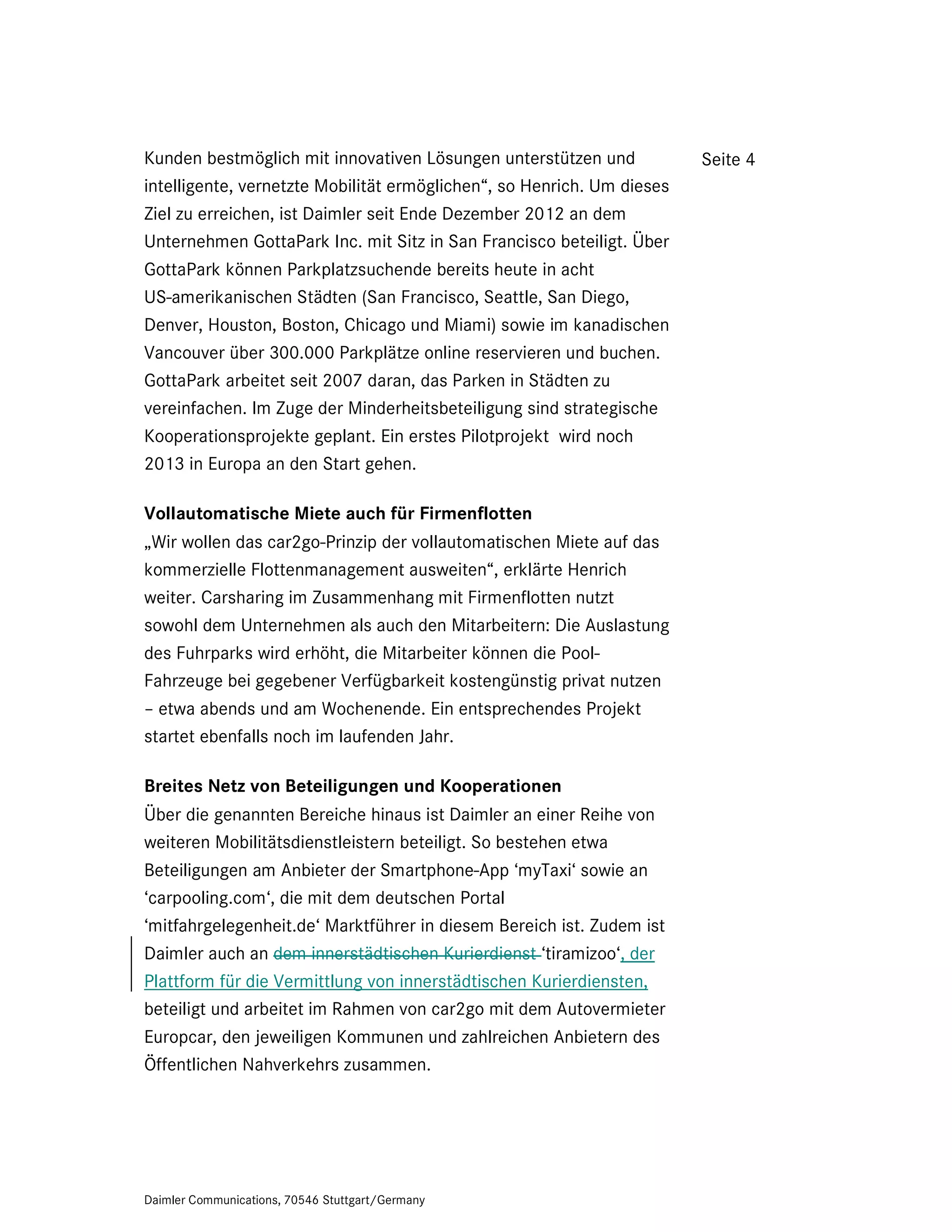 Kunden bestmöglich mit innovativen Lösungen unterstützen und            Seite 4
intelligente, vernetzte Mobilität ermöglichen“, so Henrich. Um dieses
Ziel zu erreichen, ist Daimler seit Ende Dezember 2012 an dem
Unternehmen GottaPark Inc. mit Sitz in San Francisco beteiligt. Über
GottaPark können Parkplatzsuchende bereits heute in acht
US-amerikanischen Städten (San Francisco, Seattle, San Diego,
Denver, Houston, Boston, Chicago und Miami) sowie im kanadischen
Vancouver über 300.000 Parkplätze online reservieren und buchen.
GottaPark arbeitet seit 2007 daran, das Parken in Städten zu
vereinfachen. Im Zuge der Minderheitsbeteiligung sind strategische
Kooperationsprojekte geplant. Ein erstes Pilotprojekt wird noch
2013 in Europa an den Start gehen.

Vollautomatische Miete auch für Firmenflotten
„Wir wollen das car2go-Prinzip der vollautomatischen Miete auf das
kommerzielle Flottenmanagement ausweiten“, erklärte Henrich
weiter. Carsharing im Zusammenhang mit Firmenflotten nutzt
sowohl dem Unternehmen als auch den Mitarbeitern: Die Auslastung
des Fuhrparks wird erhöht, die Mitarbeiter können die Pool-
Fahrzeuge bei gegebener Verfügbarkeit kostengünstig privat nutzen
– etwa abends und am Wochenende. Ein entsprechendes Projekt
startet ebenfalls noch im laufenden Jahr.

Breites Netz von Beteiligungen und Kooperationen
Über die genannten Bereiche hinaus ist Daimler an einer Reihe von
weiteren Mobilitätsdienstleistern beteiligt. So bestehen etwa
Beteiligungen am Anbieter der Smartphone-App ‘myTaxi‘ sowie an
‘carpooling.com‘, die mit dem deutschen Portal
‘mitfahrgelegenheit.de‘ Marktführer in diesem Bereich ist. Zudem ist
Daimler auch an dem innerstädtischen Kurierdienst ‘tiramizoo‘, der
Plattform für die Vermittlung von innerstädtischen Kurierdiensten,
beteiligt und arbeitet im Rahmen von car2go mit dem Autovermieter
Europcar, den jeweiligen Kommunen und zahlreichen Anbietern des
Öffentlichen Nahverkehrs zusammen.




Daimler Communications, 70546 Stuttgart/Germany
 